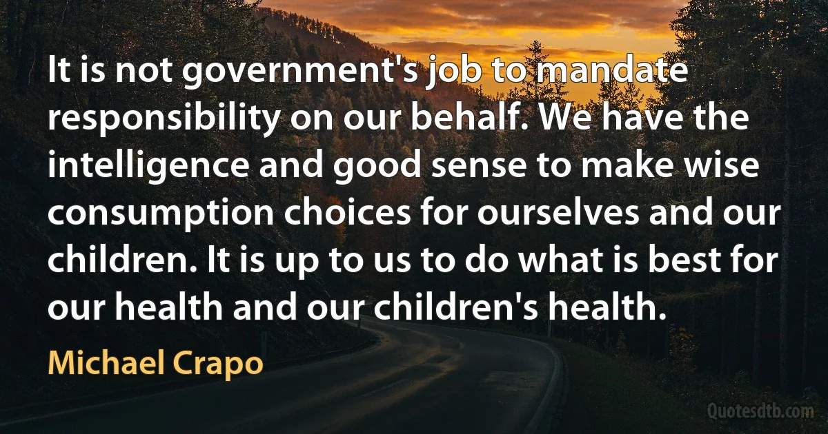 It is not government's job to mandate responsibility on our behalf. We have the intelligence and good sense to make wise consumption choices for ourselves and our children. It is up to us to do what is best for our health and our children's health. (Michael Crapo)