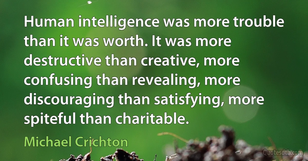 Human intelligence was more trouble than it was worth. It was more destructive than creative, more confusing than revealing, more discouraging than satisfying, more spiteful than charitable. (Michael Crichton)