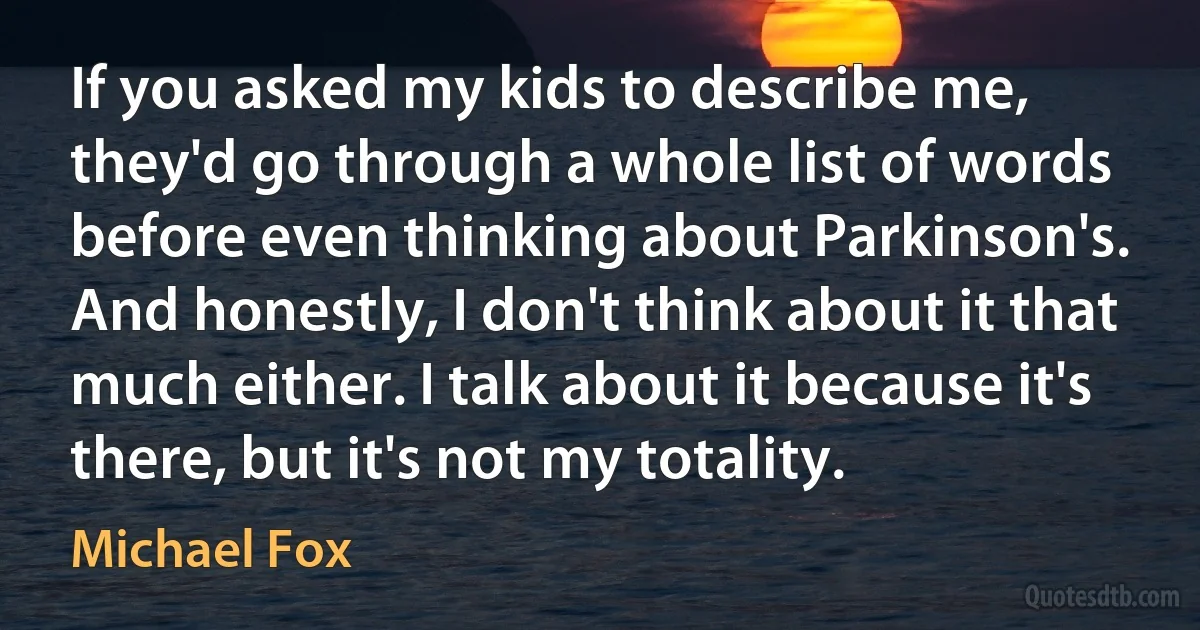 If you asked my kids to describe me, they'd go through a whole list of words before even thinking about Parkinson's. And honestly, I don't think about it that much either. I talk about it because it's there, but it's not my totality. (Michael Fox)