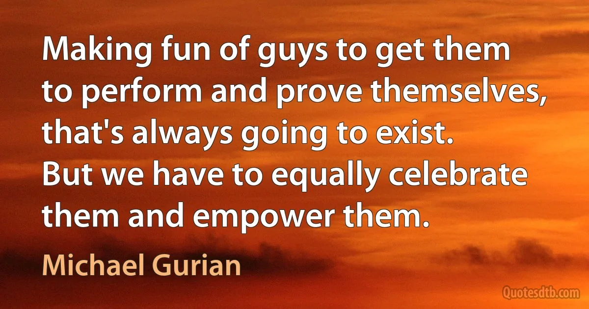 Making fun of guys to get them to perform and prove themselves, that's always going to exist. But we have to equally celebrate them and empower them. (Michael Gurian)