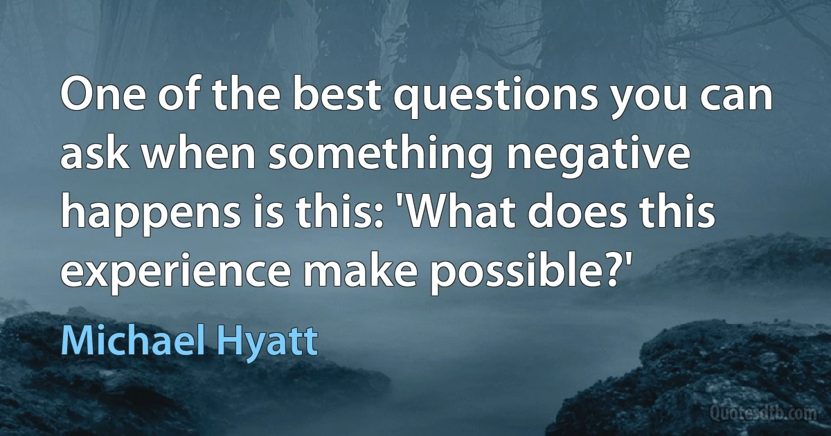 One of the best questions you can ask when something negative happens is this: 'What does this experience make possible?' (Michael Hyatt)