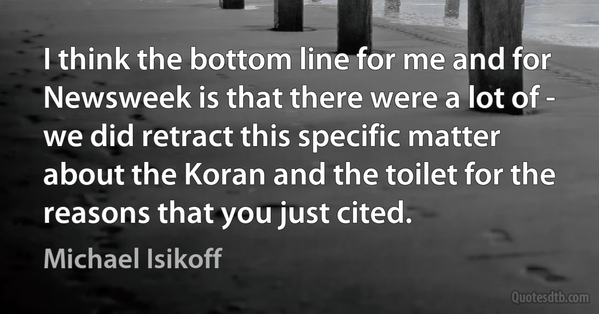 I think the bottom line for me and for Newsweek is that there were a lot of - we did retract this specific matter about the Koran and the toilet for the reasons that you just cited. (Michael Isikoff)