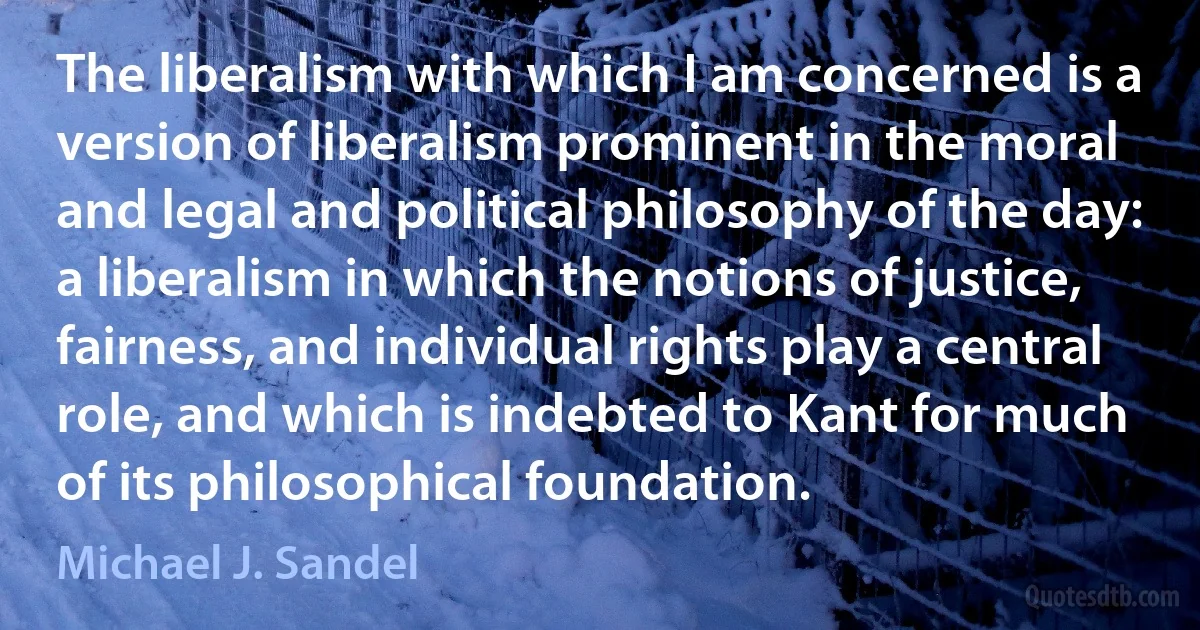 The liberalism with which I am concerned is a version of liberalism prominent in the moral and legal and political philosophy of the day: a liberalism in which the notions of justice, fairness, and individual rights play a central role, and which is indebted to Kant for much of its philosophical foundation. (Michael J. Sandel)