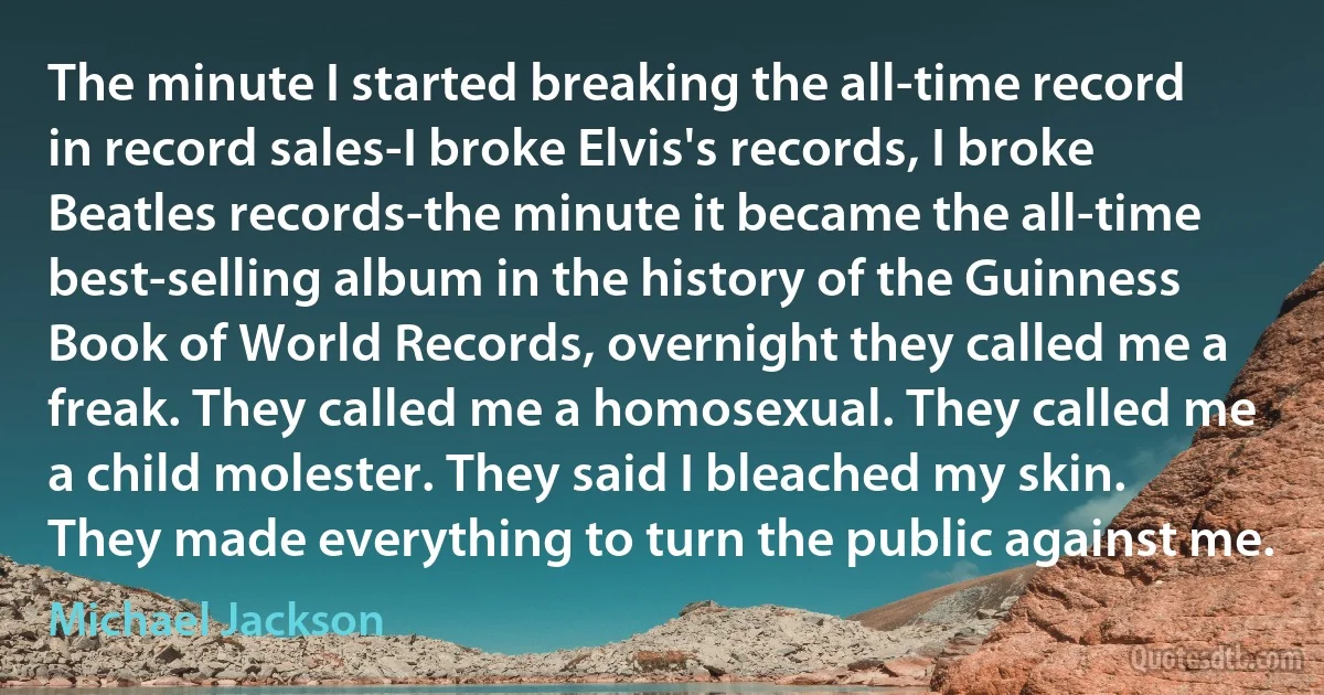 The minute I started breaking the all-time record in record sales-I broke Elvis's records, I broke Beatles records-the minute it became the all-time best-selling album in the history of the Guinness Book of World Records, overnight they called me a freak. They called me a homosexual. They called me a child molester. They said I bleached my skin. They made everything to turn the public against me. (Michael Jackson)