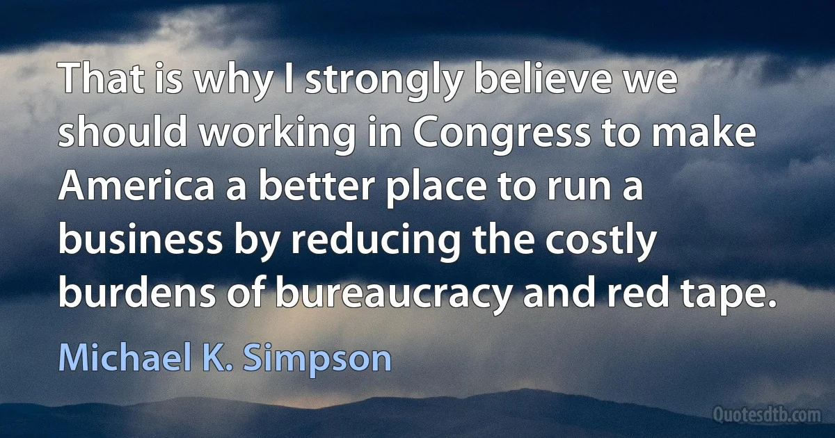 That is why I strongly believe we should working in Congress to make America a better place to run a business by reducing the costly burdens of bureaucracy and red tape. (Michael K. Simpson)