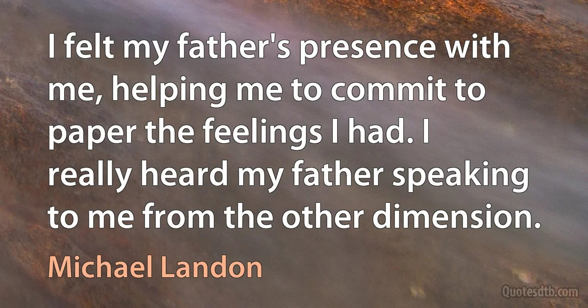 I felt my father's presence with me, helping me to commit to paper the feelings I had. I really heard my father speaking to me from the other dimension. (Michael Landon)