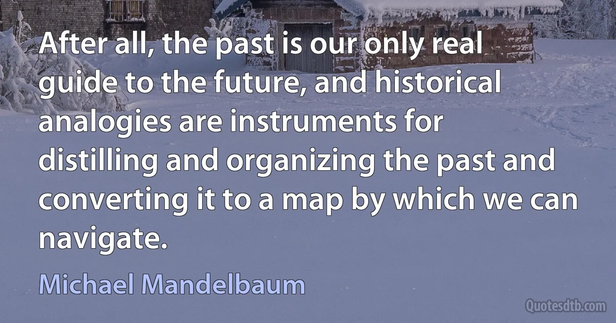 After all, the past is our only real guide to the future, and historical analogies are instruments for distilling and organizing the past and converting it to a map by which we can navigate. (Michael Mandelbaum)