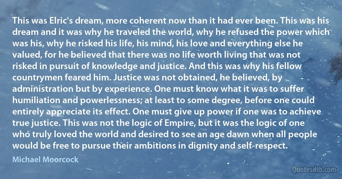 This was Elric's dream, more coherent now than it had ever been. This was his dream and it was why he traveled the world, why he refused the power which was his, why he risked his life, his mind, his love and everything else he valued, for he believed that there was no life worth living that was not risked in pursuit of knowledge and justice. And this was why his fellow countrymen feared him. Justice was not obtained, he believed, by administration but by experience. One must know what it was to suffer humiliation and powerlessness; at least to some degree, before one could entirely appreciate its effect. One must give up power if one was to achieve true justice. This was not the logic of Empire, but it was the logic of one who truly loved the world and desired to see an age dawn when all people would be free to pursue their ambitions in dignity and self-respect. (Michael Moorcock)