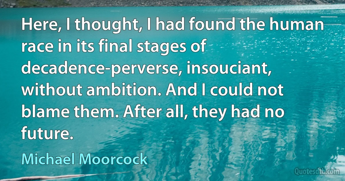 Here, I thought, I had found the human race in its final stages of decadence-perverse, insouciant, without ambition. And I could not blame them. After all, they had no future. (Michael Moorcock)