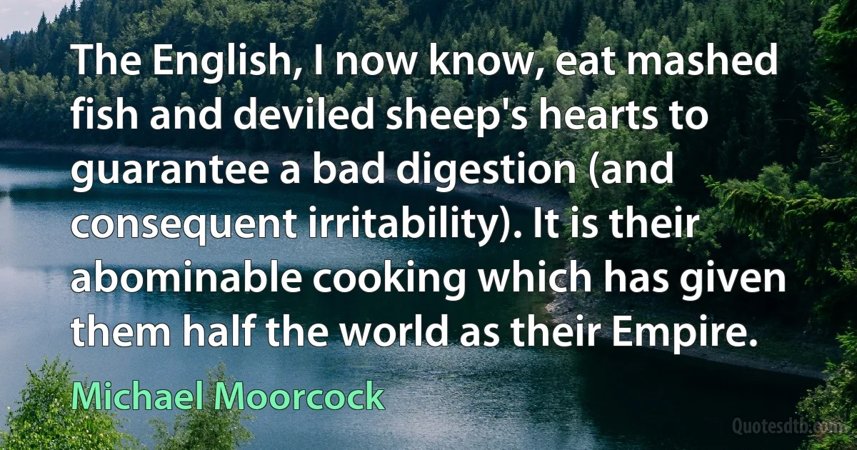 The English, I now know, eat mashed fish and deviled sheep's hearts to guarantee a bad digestion (and consequent irritability). It is their abominable cooking which has given them half the world as their Empire. (Michael Moorcock)