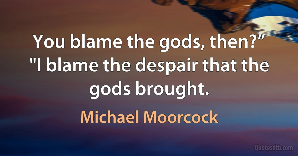 You blame the gods, then?”
"I blame the despair that the gods brought. (Michael Moorcock)