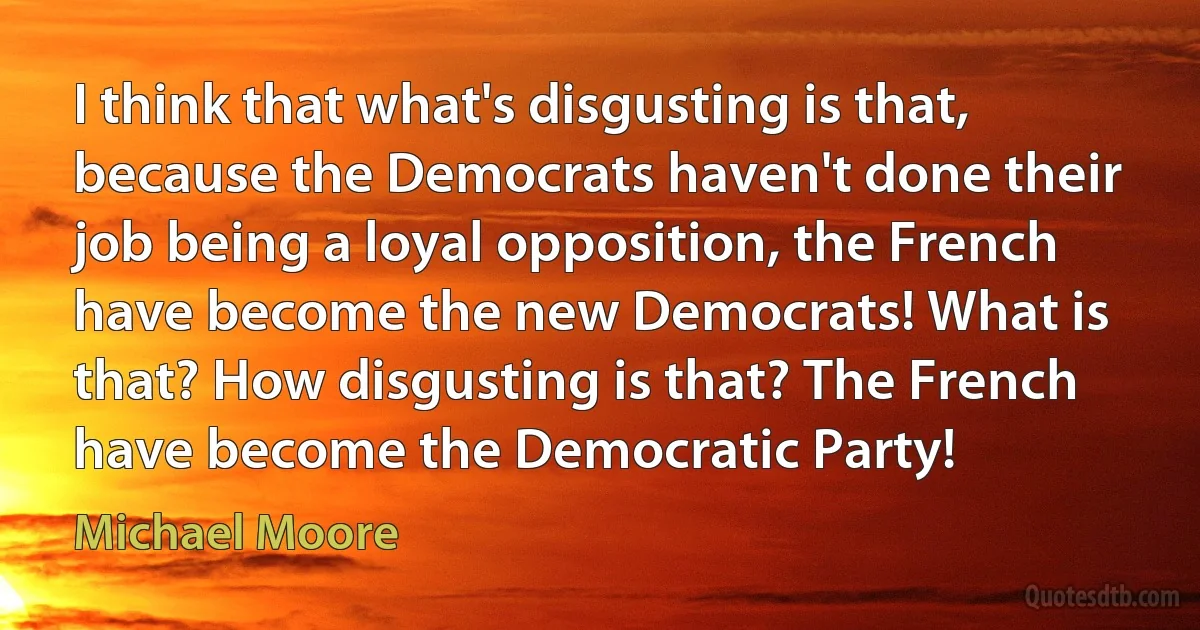 I think that what's disgusting is that, because the Democrats haven't done their job being a loyal opposition, the French have become the new Democrats! What is that? How disgusting is that? The French have become the Democratic Party! (Michael Moore)