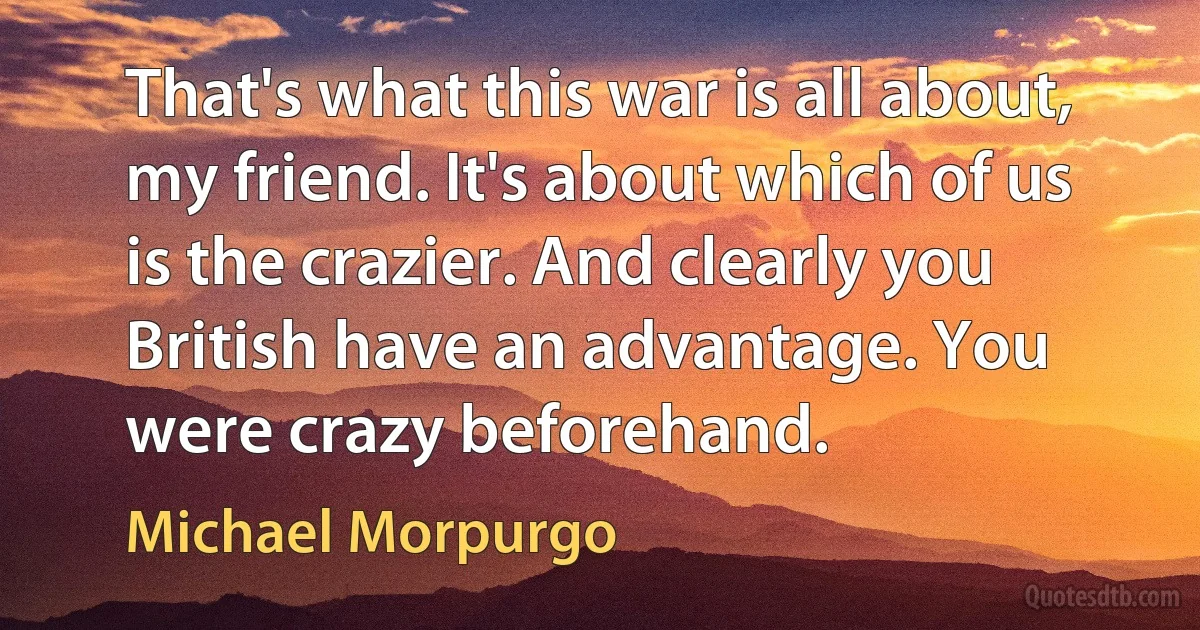 That's what this war is all about, my friend. It's about which of us is the crazier. And clearly you British have an advantage. You were crazy beforehand. (Michael Morpurgo)