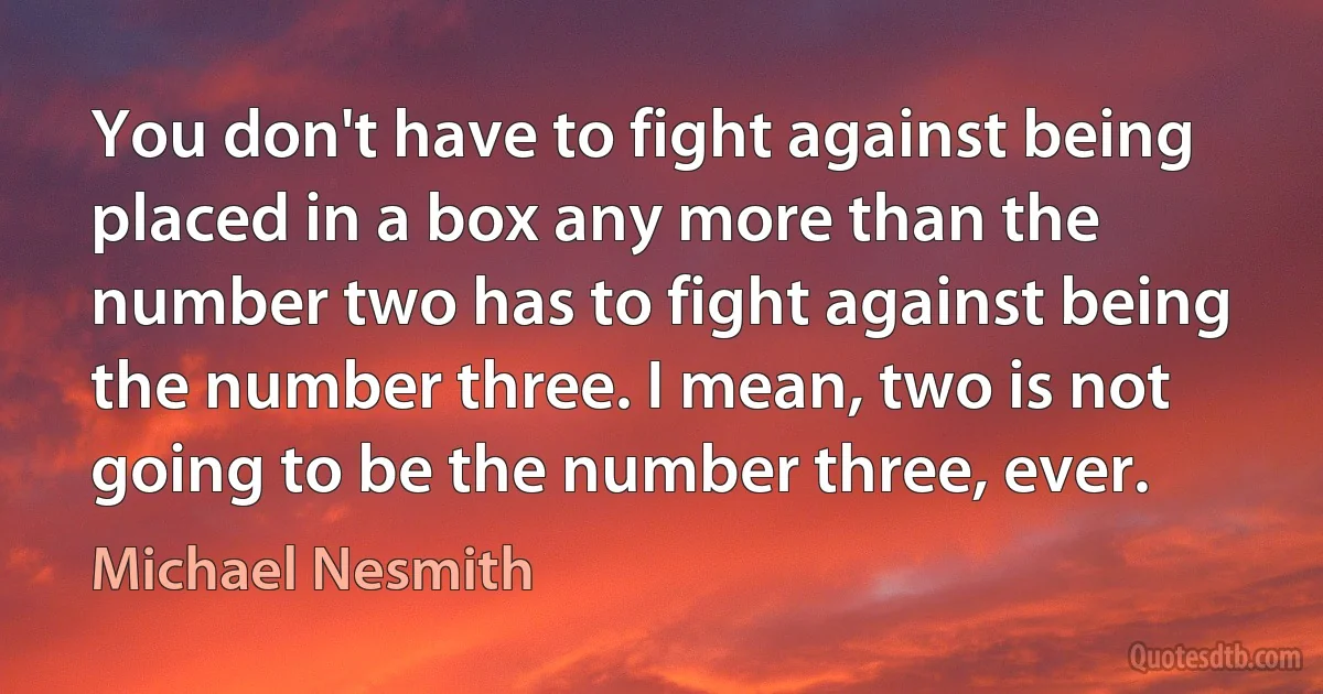 You don't have to fight against being placed in a box any more than the number two has to fight against being the number three. I mean, two is not going to be the number three, ever. (Michael Nesmith)