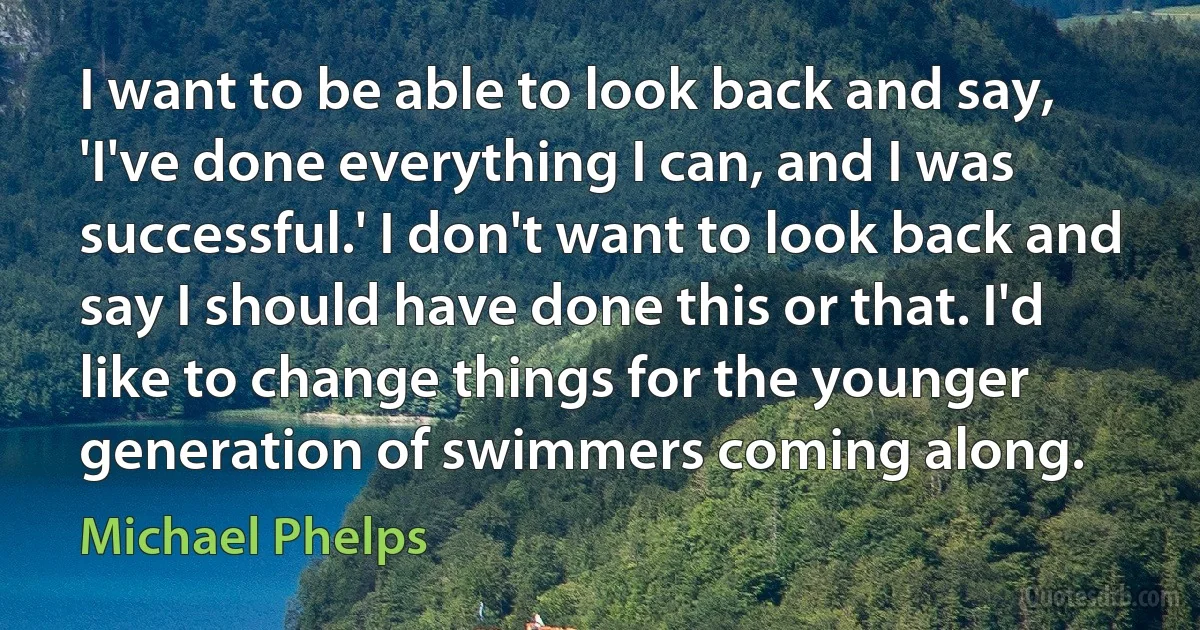 I want to be able to look back and say, 'I've done everything I can, and I was successful.' I don't want to look back and say I should have done this or that. I'd like to change things for the younger generation of swimmers coming along. (Michael Phelps)