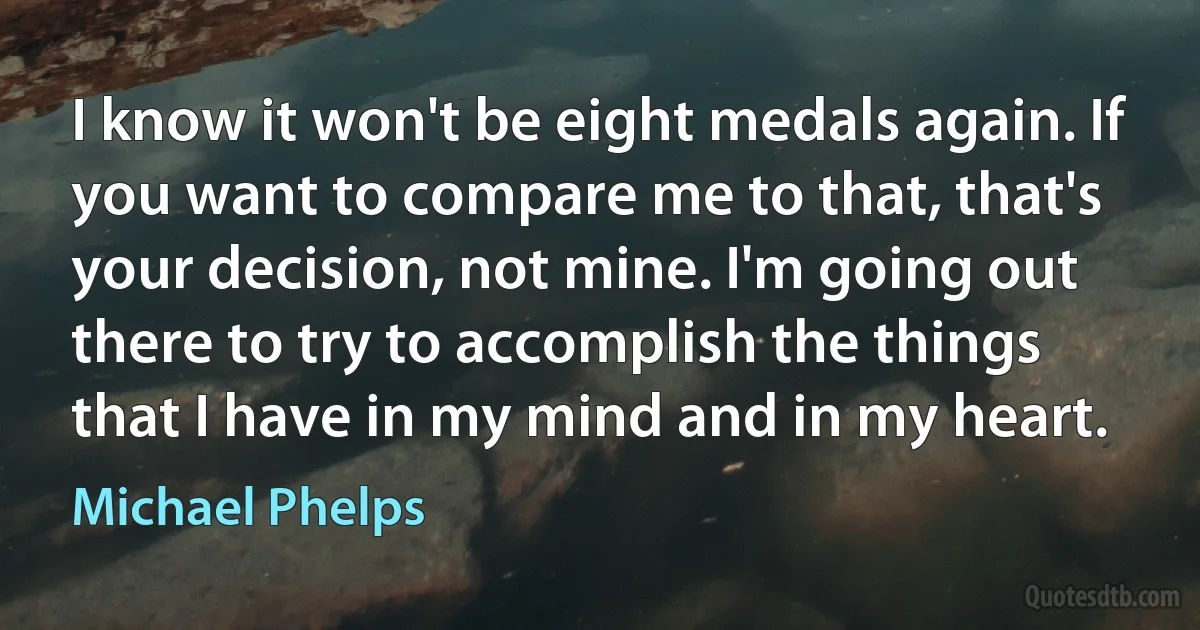 I know it won't be eight medals again. If you want to compare me to that, that's your decision, not mine. I'm going out there to try to accomplish the things that I have in my mind and in my heart. (Michael Phelps)