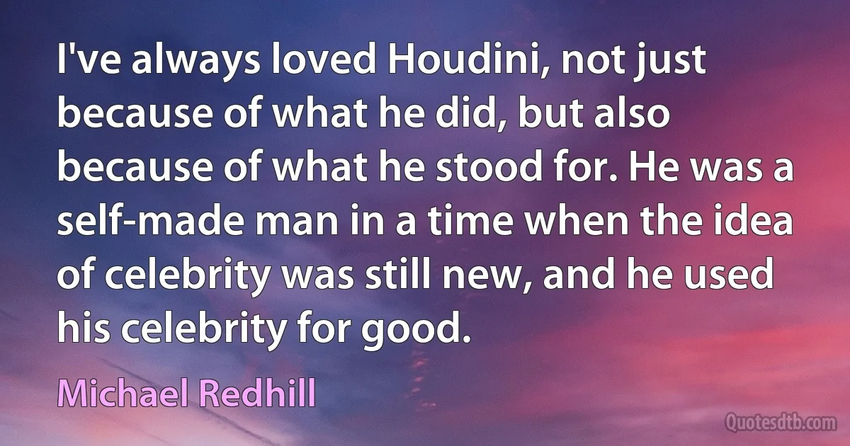 I've always loved Houdini, not just because of what he did, but also because of what he stood for. He was a self-made man in a time when the idea of celebrity was still new, and he used his celebrity for good. (Michael Redhill)