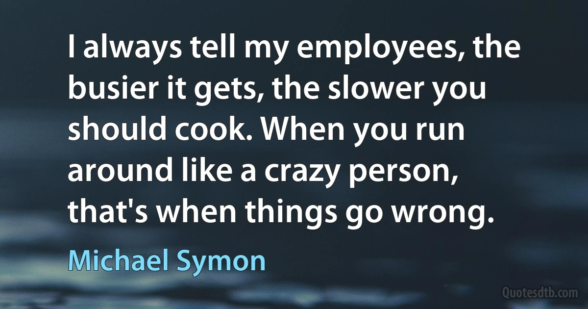 I always tell my employees, the busier it gets, the slower you should cook. When you run around like a crazy person, that's when things go wrong. (Michael Symon)