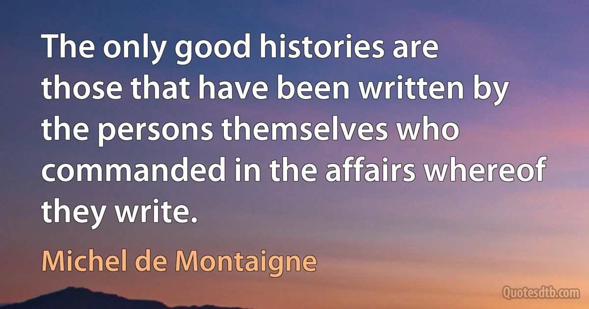 The only good histories are those that have been written by the persons themselves who commanded in the affairs whereof they write. (Michel de Montaigne)