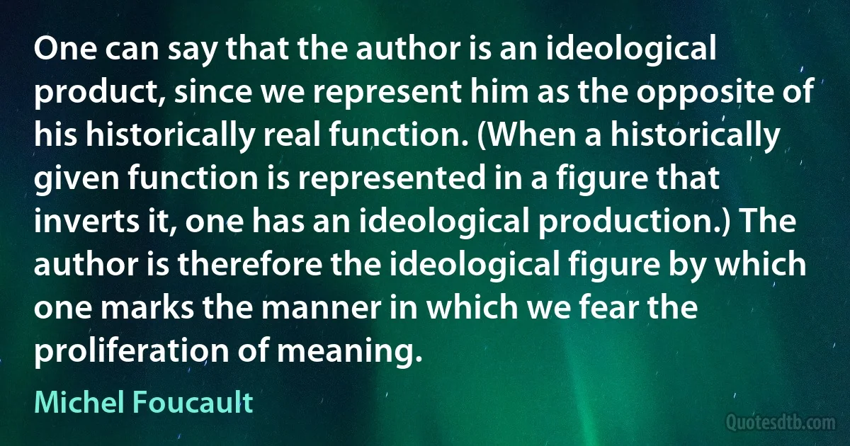 One can say that the author is an ideological product, since we represent him as the opposite of his historically real function. (When a historically given function is represented in a figure that inverts it, one has an ideological production.) The author is therefore the ideological figure by which one marks the manner in which we fear the proliferation of meaning. (Michel Foucault)