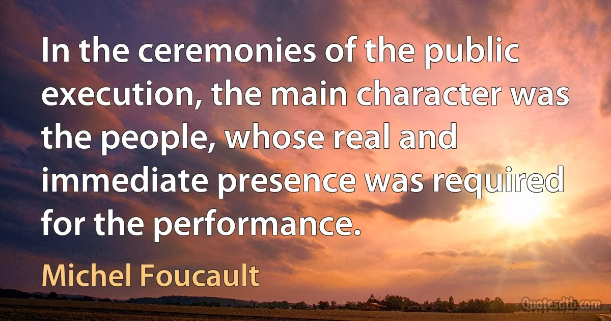 In the ceremonies of the public execution, the main character was the people, whose real and immediate presence was required for the performance. (Michel Foucault)