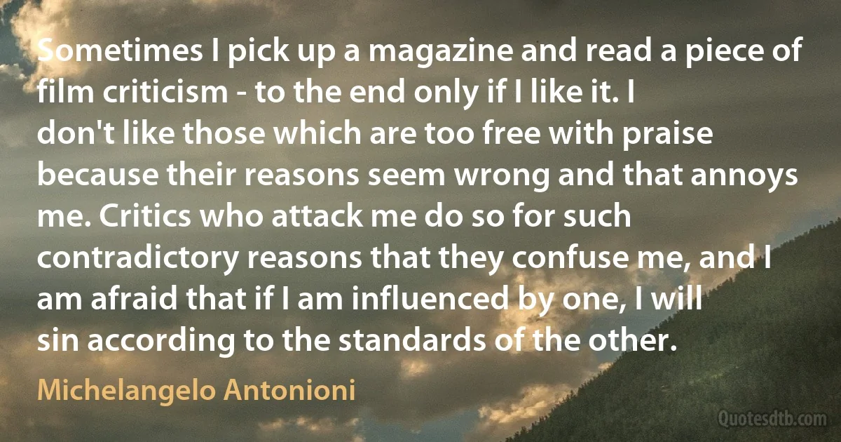 Sometimes I pick up a magazine and read a piece of film criticism - to the end only if I like it. I don't like those which are too free with praise because their reasons seem wrong and that annoys me. Critics who attack me do so for such contradictory reasons that they confuse me, and I am afraid that if I am influenced by one, I will sin according to the standards of the other. (Michelangelo Antonioni)