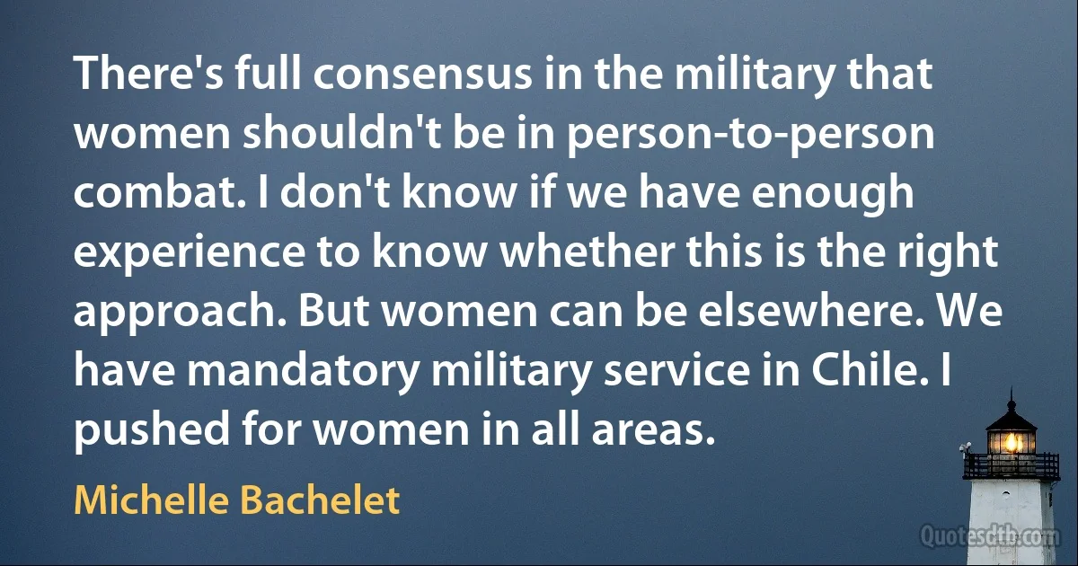 There's full consensus in the military that women shouldn't be in person-to-person combat. I don't know if we have enough experience to know whether this is the right approach. But women can be elsewhere. We have mandatory military service in Chile. I pushed for women in all areas. (Michelle Bachelet)