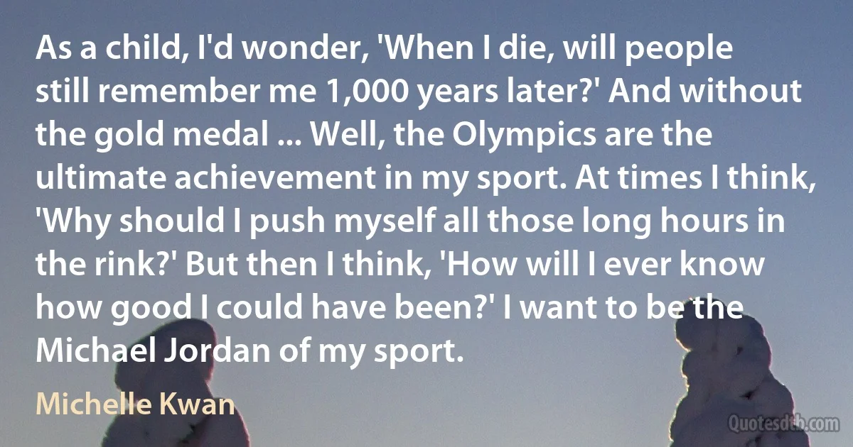 As a child, I'd wonder, 'When I die, will people still remember me 1,000 years later?' And without the gold medal ... Well, the Olympics are the ultimate achievement in my sport. At times I think, 'Why should I push myself all those long hours in the rink?' But then I think, 'How will I ever know how good I could have been?' I want to be the Michael Jordan of my sport. (Michelle Kwan)