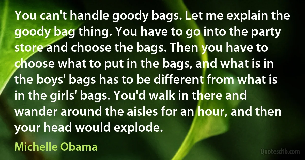 You can't handle goody bags. Let me explain the goody bag thing. You have to go into the party store and choose the bags. Then you have to choose what to put in the bags, and what is in the boys' bags has to be different from what is in the girls' bags. You'd walk in there and wander around the aisles for an hour, and then your head would explode. (Michelle Obama)