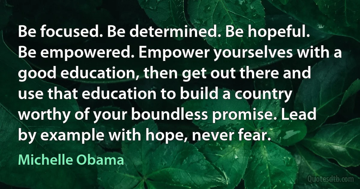 Be focused. Be determined. Be hopeful. Be empowered. Empower yourselves with a good education, then get out there and use that education to build a country worthy of your boundless promise. Lead by example with hope, never fear. (Michelle Obama)