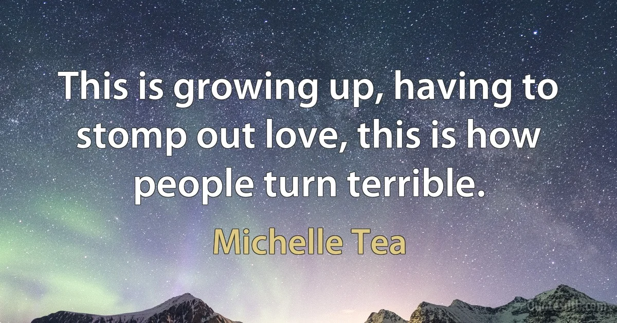 This is growing up, having to stomp out love, this is how people turn terrible. (Michelle Tea)