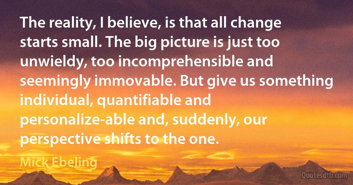 The reality, I believe, is that all change starts small. The big picture is just too unwieldy, too incomprehensible and seemingly immovable. But give us something individual, quantifiable and personalize-able and, suddenly, our perspective shifts to the one. (Mick Ebeling)