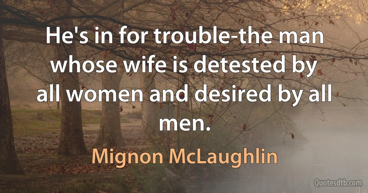 He's in for trouble-the man whose wife is detested by all women and desired by all men. (Mignon McLaughlin)