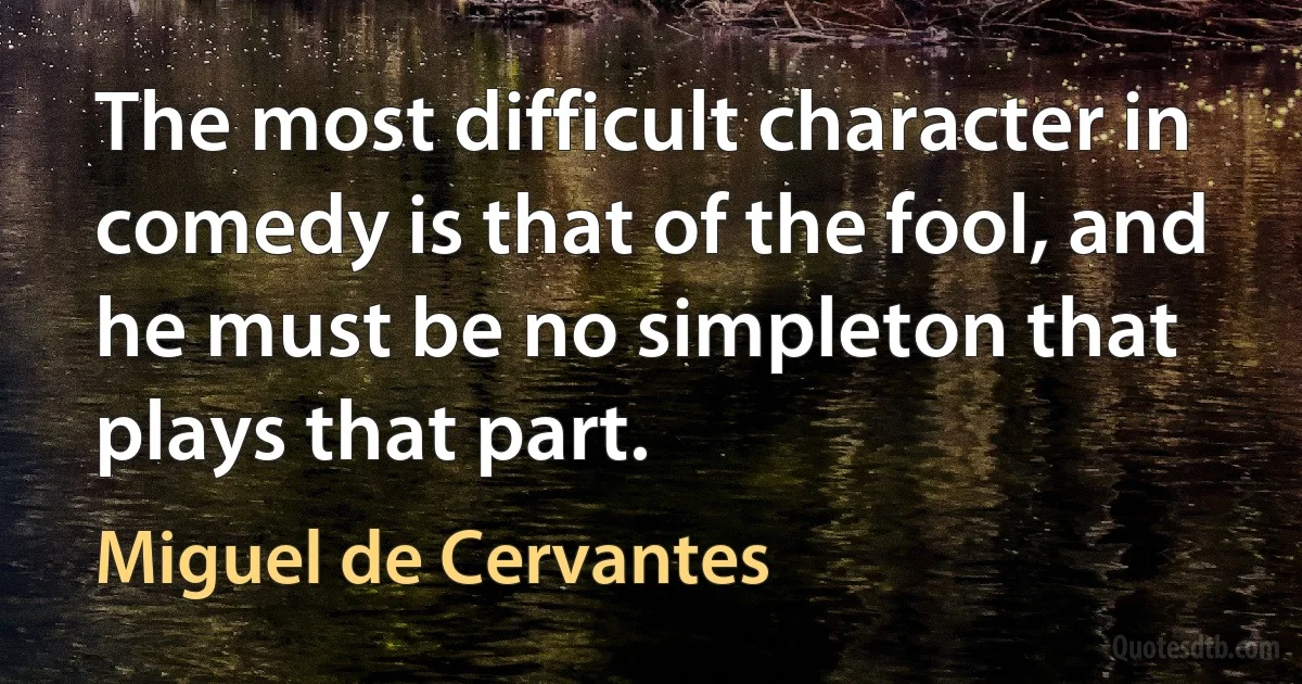 The most difficult character in comedy is that of the fool, and he must be no simpleton that plays that part. (Miguel de Cervantes)