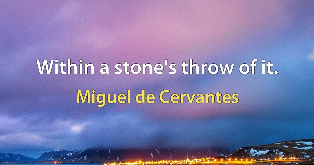 Within a stone's throw of it. (Miguel de Cervantes)