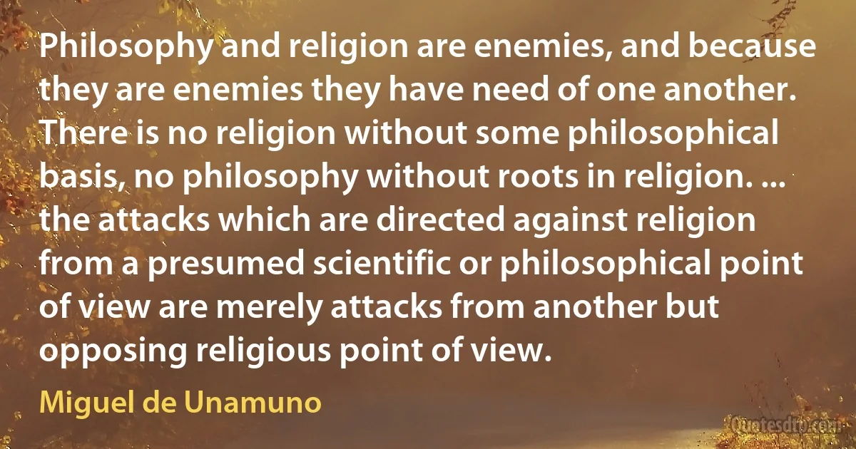 Philosophy and religion are enemies, and because they are enemies they have need of one another. There is no religion without some philosophical basis, no philosophy without roots in religion. ... the attacks which are directed against religion from a presumed scientific or philosophical point of view are merely attacks from another but opposing religious point of view. (Miguel de Unamuno)