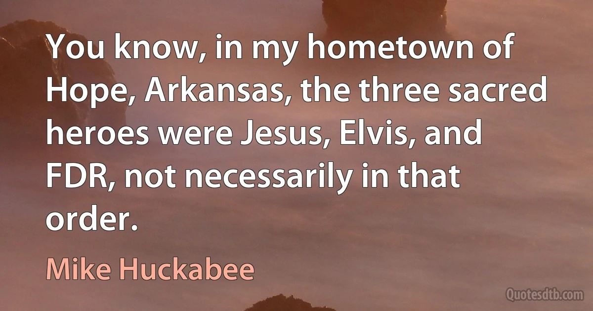 You know, in my hometown of Hope, Arkansas, the three sacred heroes were Jesus, Elvis, and FDR, not necessarily in that order. (Mike Huckabee)