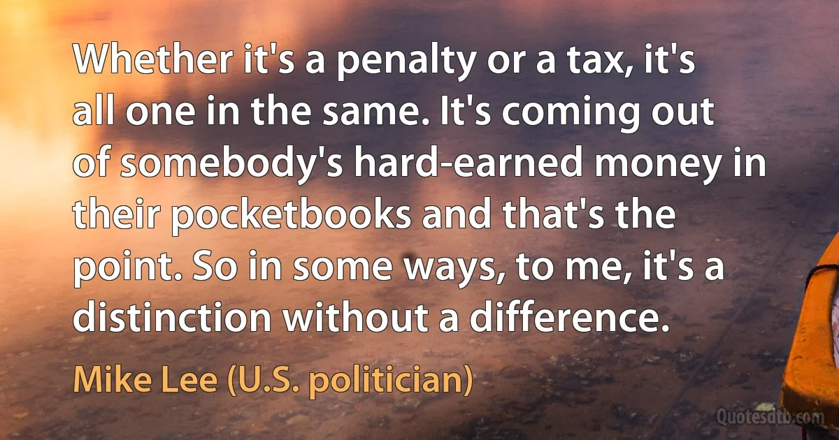 Whether it's a penalty or a tax, it's all one in the same. It's coming out of somebody's hard-earned money in their pocketbooks and that's the point. So in some ways, to me, it's a distinction without a difference. (Mike Lee (U.S. politician))