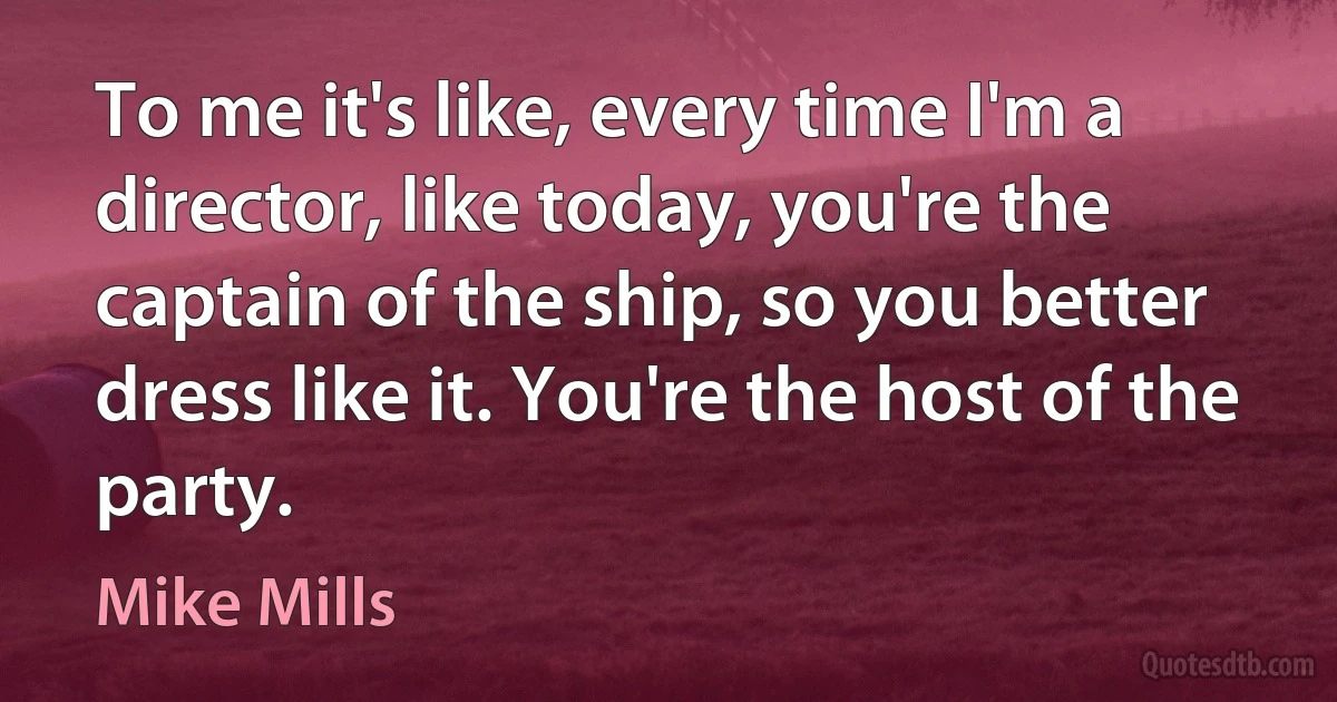 To me it's like, every time I'm a director, like today, you're the captain of the ship, so you better dress like it. You're the host of the party. (Mike Mills)