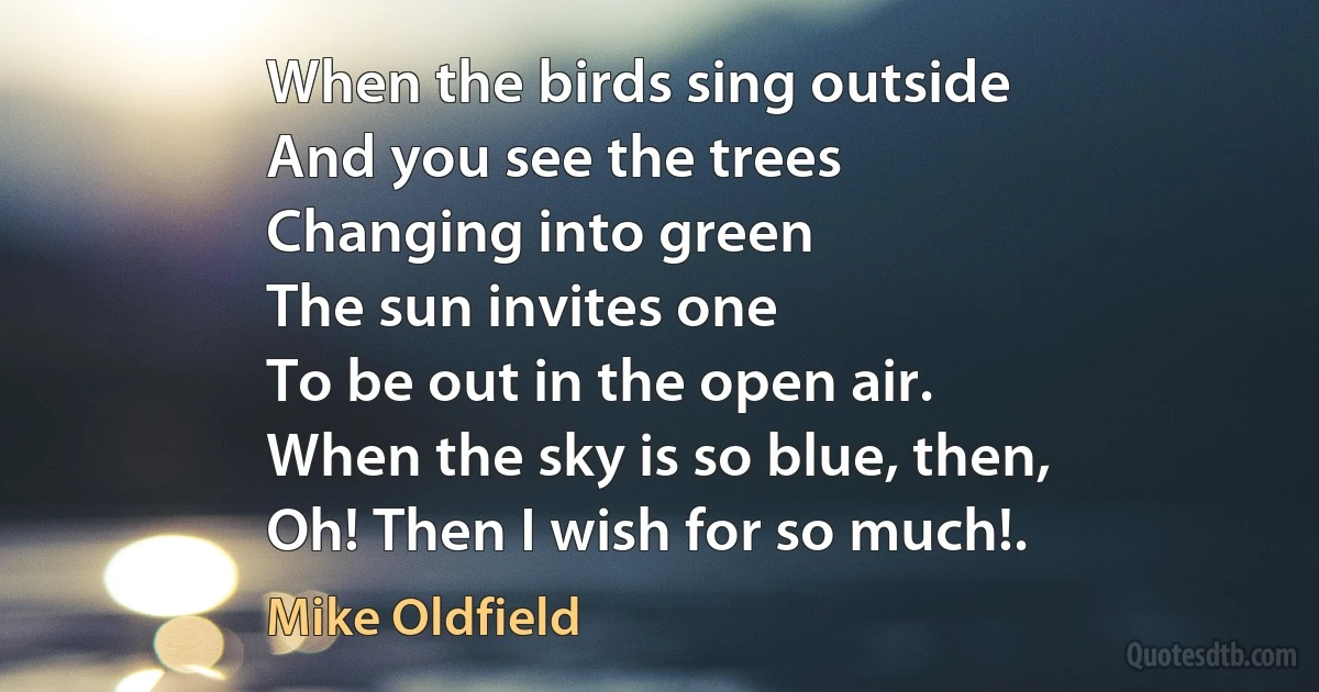 When the birds sing outside
And you see the trees
Changing into green
The sun invites one
To be out in the open air.
When the sky is so blue, then,
Oh! Then I wish for so much!. (Mike Oldfield)