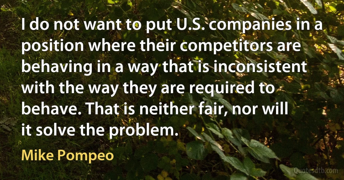 I do not want to put U.S. companies in a position where their competitors are behaving in a way that is inconsistent with the way they are required to behave. That is neither fair, nor will it solve the problem. (Mike Pompeo)