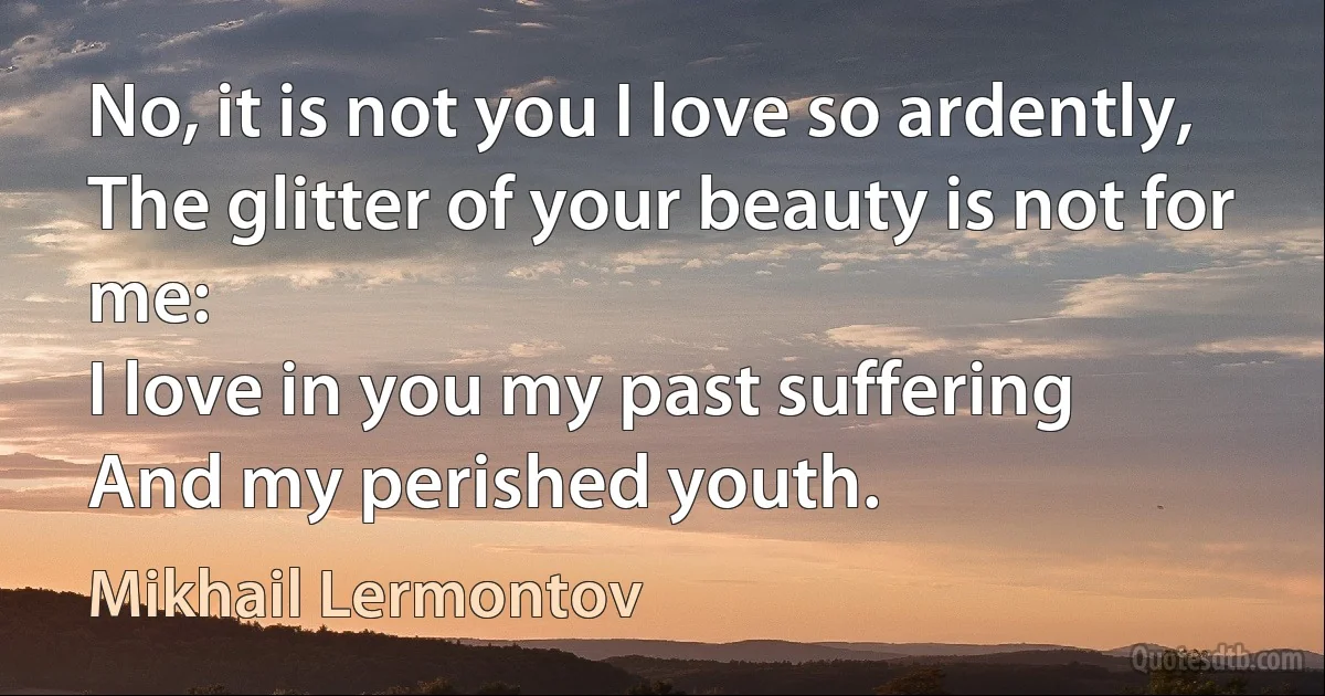 No, it is not you I love so ardently,
The glitter of your beauty is not for me:
I love in you my past suffering
And my perished youth. (Mikhail Lermontov)