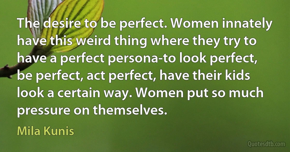 The desire to be perfect. Women innately have this weird thing where they try to have a perfect persona-to look perfect, be perfect, act perfect, have their kids look a certain way. Women put so much pressure on themselves. (Mila Kunis)