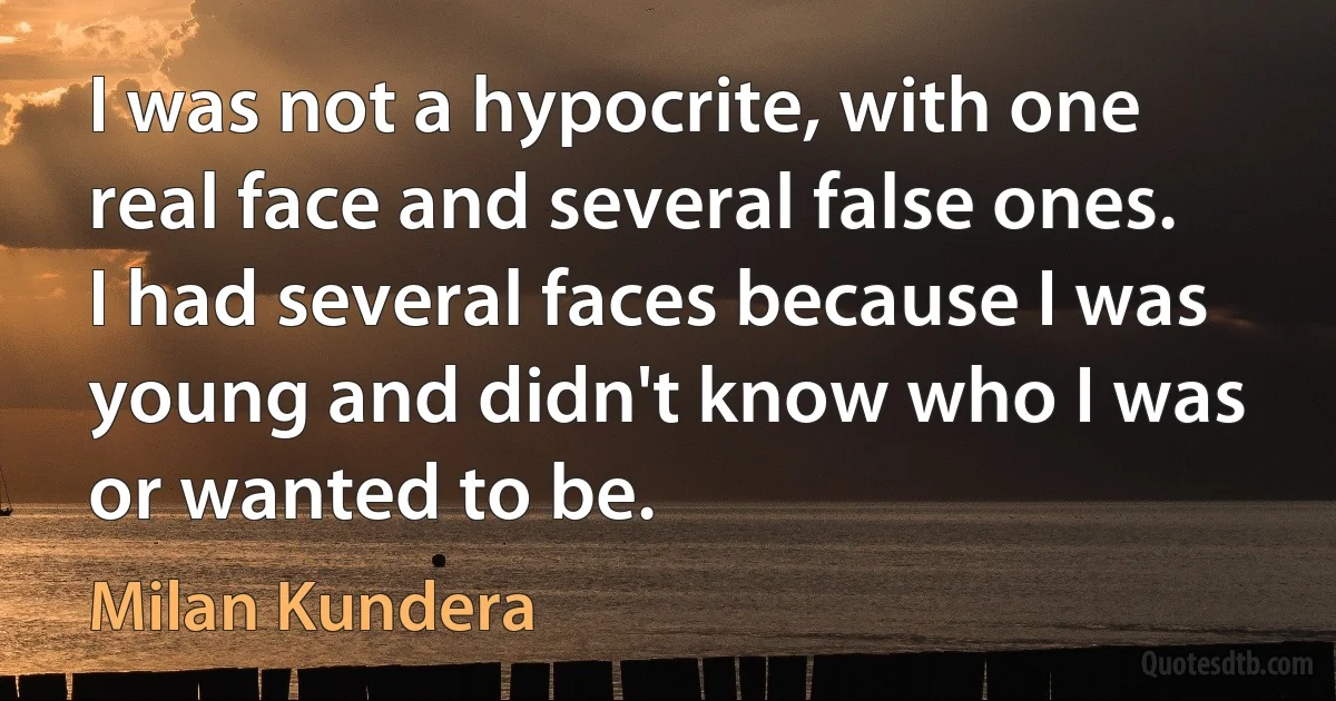 I was not a hypocrite, with one real face and several false ones. I had several faces because I was young and didn't know who I was or wanted to be. (Milan Kundera)