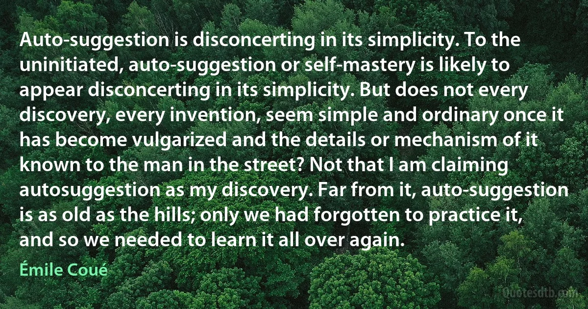 Auto-suggestion is disconcerting in its simplicity. To the uninitiated, auto-suggestion or self-mastery is likely to appear disconcerting in its simplicity. But does not every discovery, every invention, seem simple and ordinary once it has become vulgarized and the details or mechanism of it known to the man in the street? Not that I am claiming autosuggestion as my discovery. Far from it, auto-suggestion is as old as the hills; only we had forgotten to practice it, and so we needed to learn it all over again. (Émile Coué)