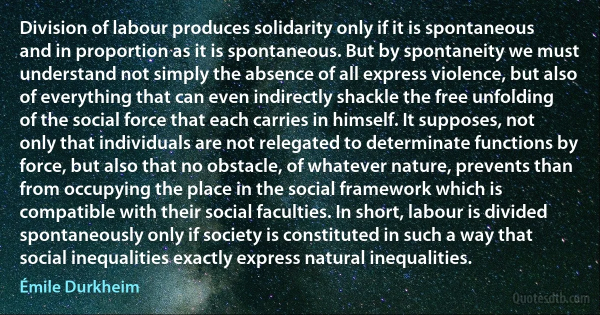 Division of labour produces solidarity only if it is spontaneous and in proportion as it is spontaneous. But by spontaneity we must understand not simply the absence of all express violence, but also of everything that can even indirectly shackle the free unfolding of the social force that each carries in himself. It supposes, not only that individuals are not relegated to determinate functions by force, but also that no obstacle, of whatever nature, prevents than from occupying the place in the social framework which is compatible with their social faculties. In short, labour is divided spontaneously only if society is constituted in such a way that social inequalities exactly express natural inequalities. (Émile Durkheim)