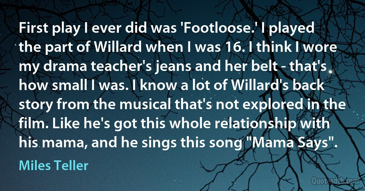 First play I ever did was 'Footloose.' I played the part of Willard when I was 16. I think I wore my drama teacher's jeans and her belt - that's how small I was. I know a lot of Willard's back story from the musical that's not explored in the film. Like he's got this whole relationship with his mama, and he sings this song "Mama Says". (Miles Teller)