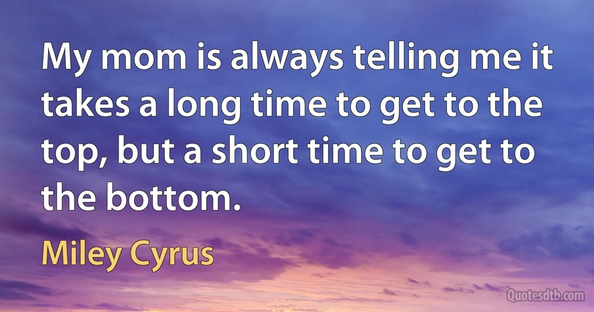 My mom is always telling me it takes a long time to get to the top, but a short time to get to the bottom. (Miley Cyrus)