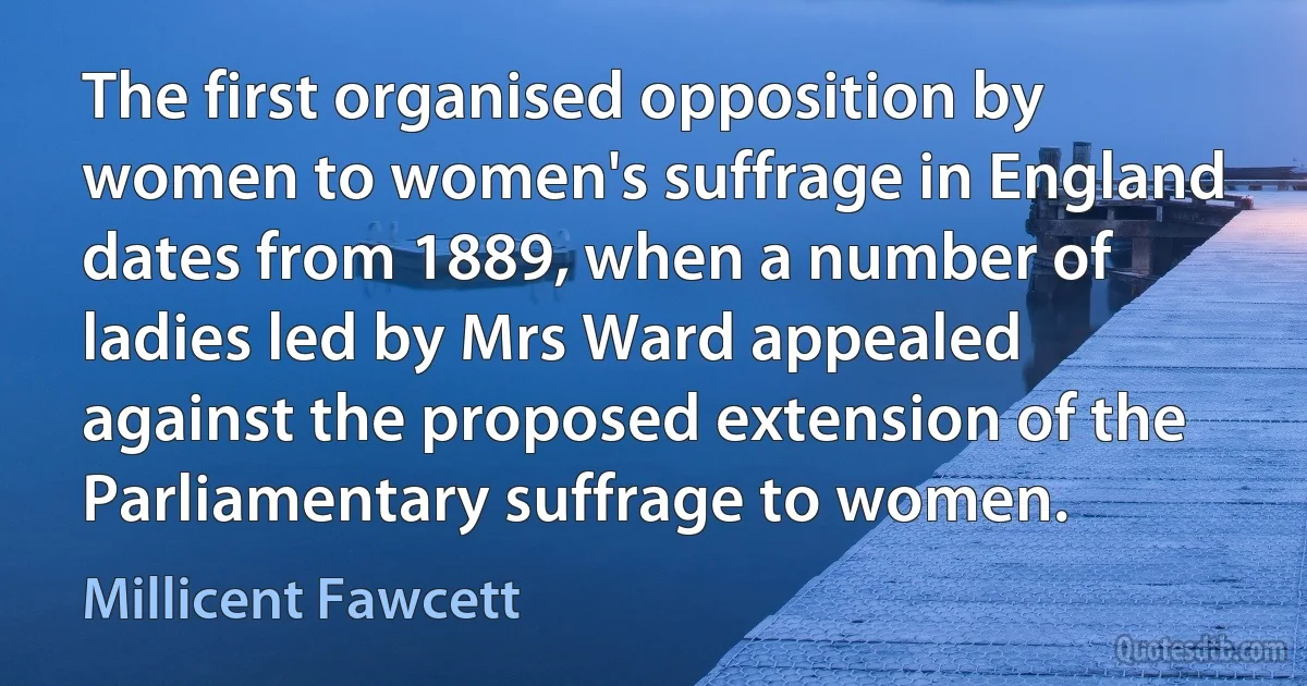 The first organised opposition by women to women's suffrage in England dates from 1889, when a number of ladies led by Mrs Ward appealed against the proposed extension of the Parliamentary suffrage to women. (Millicent Fawcett)