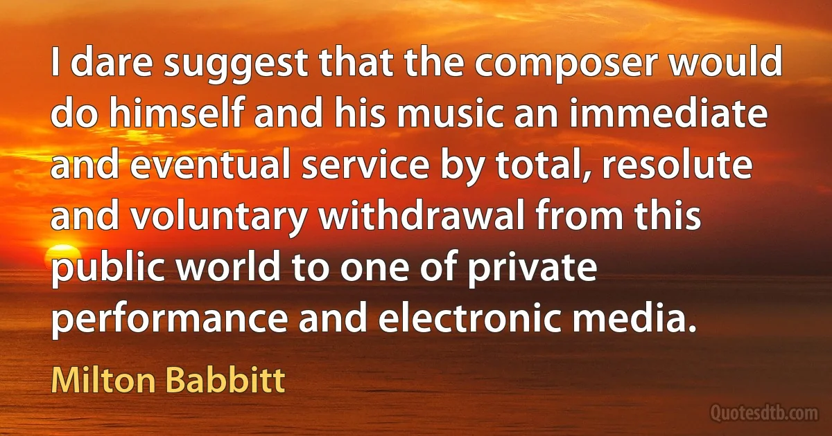 I dare suggest that the composer would do himself and his music an immediate and eventual service by total, resolute and voluntary withdrawal from this public world to one of private performance and electronic media. (Milton Babbitt)